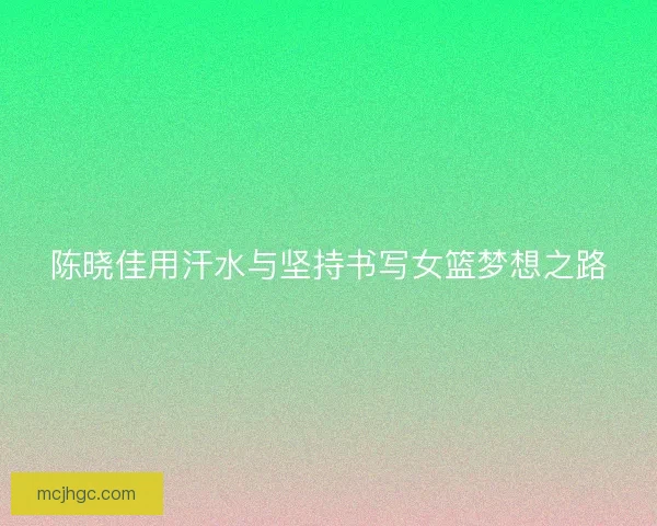 陈晓佳用汗水与坚持书写女篮梦想之路