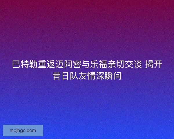 巴特勒重返迈阿密与乐福亲切交谈 揭开昔日队友情深瞬间