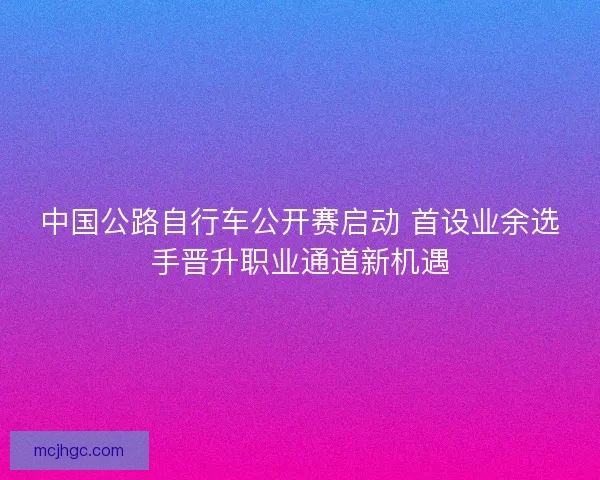 中国公路自行车公开赛启动 首设业余选手晋升职业通道新机遇