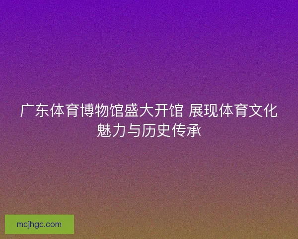 广东体育博物馆盛大开馆 展现体育文化魅力与历史传承