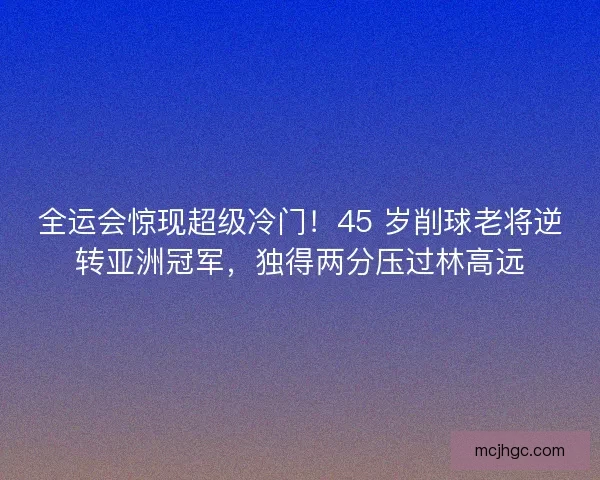 全运会惊现超级冷门！45 岁削球老将逆转亚洲冠军，独得两分压过林高远